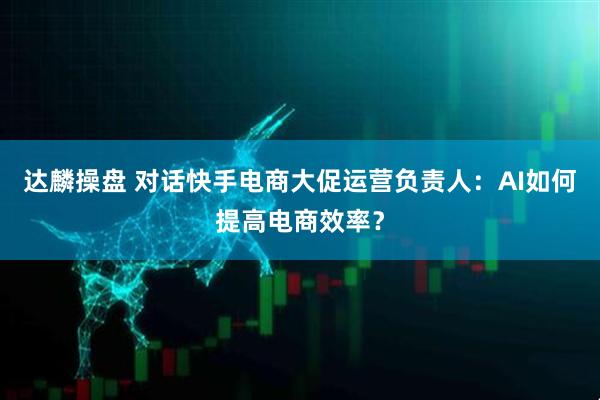 达麟操盘 对话快手电商大促运营负责人：AI如何提高电商效率？