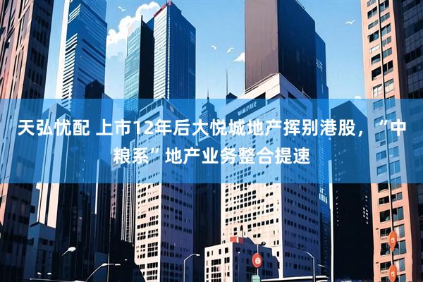 天弘忧配 上市12年后大悦城地产挥别港股，“中粮系”地产业务整合提速