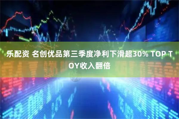 乐配资 名创优品第三季度净利下滑超30% TOP TOY收入翻倍