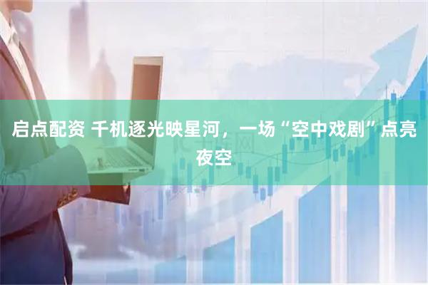 启点配资 千机逐光映星河，一场“空中戏剧”点亮夜空