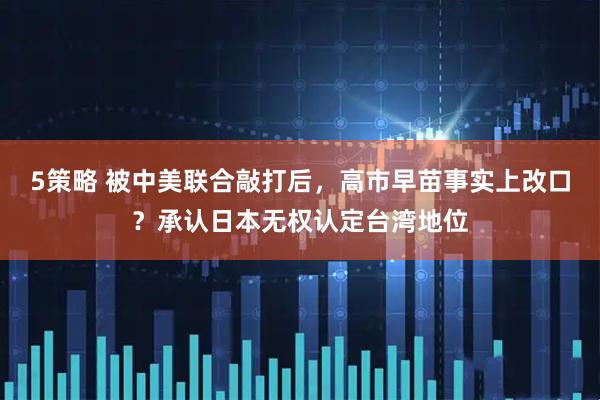 5策略 被中美联合敲打后，高市早苗事实上改口？承认日本无权认定台湾地位