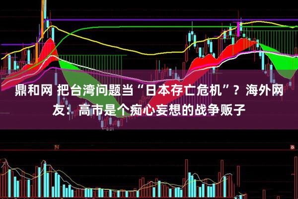 鼎和网 把台湾问题当“日本存亡危机”？海外网友：高市是个痴心妄想的战争贩子