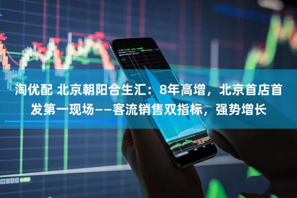 淘优配 北京朝阳合生汇：8年高增，北京首店首发第一现场——客流销售双指标，强势增长