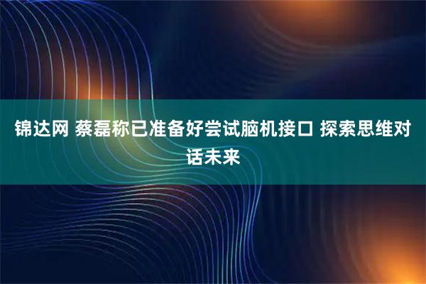 锦达网 蔡磊称已准备好尝试脑机接口 探索思维对话未来