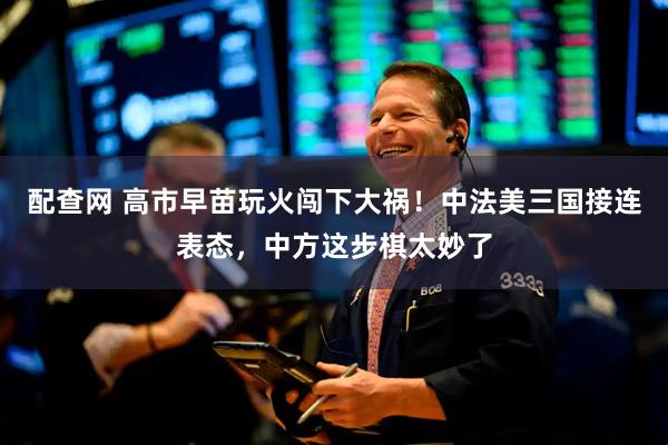 配查网 高市早苗玩火闯下大祸！中法美三国接连表态，中方这步棋太妙了