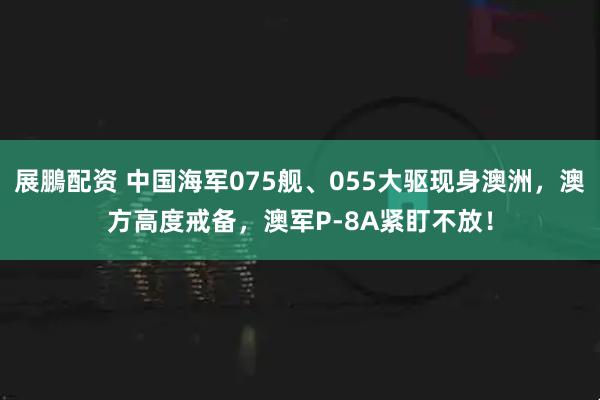 展鵬配资 中国海军075舰、055大驱现身澳洲，澳方高度戒备，澳军P-8A紧盯不放！