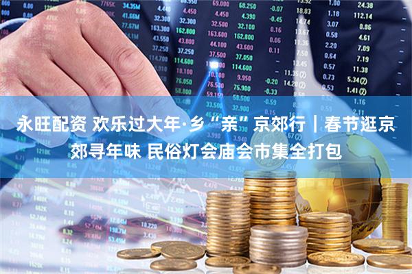永旺配资 欢乐过大年·乡“亲”京郊行｜春节逛京郊寻年味 民俗灯会庙会市集全打包
