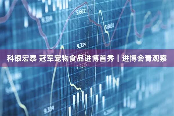科银宏泰 冠军宠物食品进博首秀｜进博会青观察