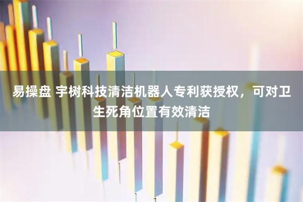 易操盘 宇树科技清洁机器人专利获授权，可对卫生死角位置有效清洁